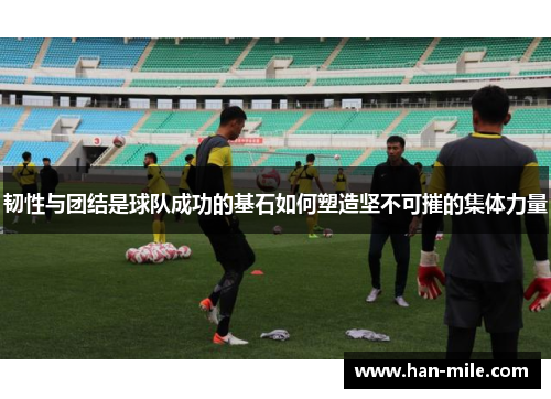 韧性与团结是球队成功的基石如何塑造坚不可摧的集体力量 韧性与团结是球队成功的基石如何塑造坚不可摧的集体力量