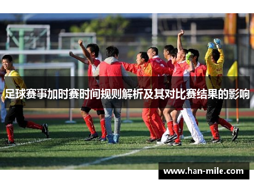 足球赛事加时赛时间规则解析及其对比赛结果的影响 足球赛事加时赛时间规则解析及其对比赛结果的影响
