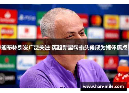 迪布林引发广泛关注 英超新星崭露头角成为媒体焦点 迪布林引发广泛关注 英超新星崭露头角成为媒体焦点